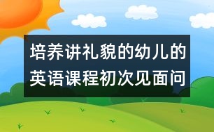 培養(yǎng)講禮貌的幼兒的英語(yǔ)課程：初次見面問候（原創(chuàng)）