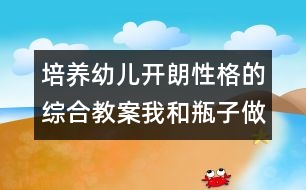 培養(yǎng)幼兒開朗性格的綜合教案：我和瓶子做朋友