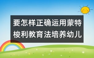 要怎樣正確運(yùn)用蒙特梭利教育法培養(yǎng)幼兒