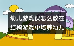 幼兒游戲課怎么教：在結(jié)構(gòu)游戲中培養(yǎng)幼兒語言表達能力