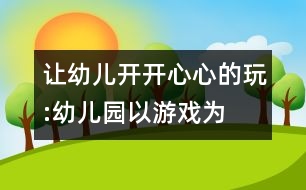 讓幼兒開(kāi)開(kāi)心心的玩:“幼兒園以游戲?yàn)榛净顒?dòng)”的實(shí)踐反思