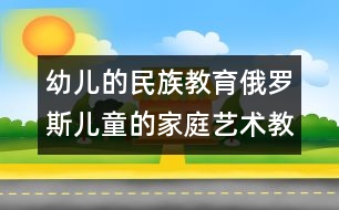 幼兒的民族教育：俄羅斯兒童的家庭藝術(shù)教育　　 　　　　　　　　　　　　　　　　　　