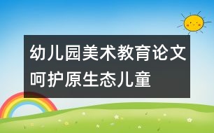 幼兒園美術(shù)教育論文：呵護(hù)“原生態(tài)”兒童繪畫