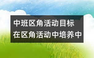 中班區(qū)角活動目標(biāo) 在區(qū)角活動中培養(yǎng)中班幼兒的勞動能力