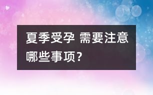 夏季受孕 需要注意哪些事項(xiàng)？