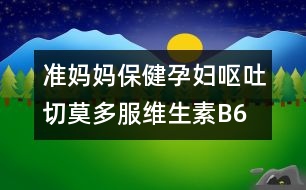 準媽媽保健：孕婦嘔吐切莫多服維生素B6