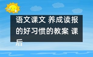 語文課文 養(yǎng)成讀報(bào)的好習(xí)慣的教案 課后習(xí)題答案