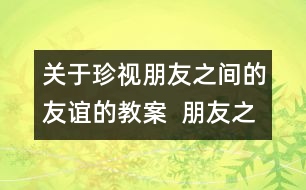 關(guān)于珍視朋友之間的友誼的教案  朋友之間教學(xué)設(shè)計(jì)