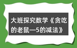 大班探究數(shù)學(xué)《貪吃的老鼠―5的減法》教案設(shè)計(jì)反思