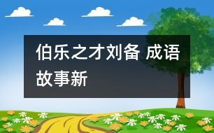 “伯樂”之才——劉備 ——成語故事新解之《倒履相迎》、《三顧茅廬》