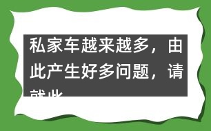 私家車(chē)越來(lái)越多，由此產(chǎn)生好多問(wèn)題，請(qǐng)就此提提你的建議。,私家