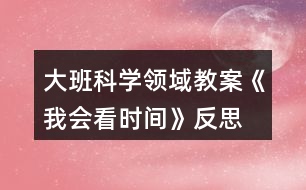 大班科學(xué)領(lǐng)域教案《我會(huì)看時(shí)間》反思