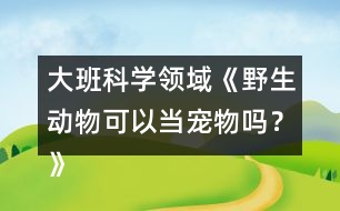 大班科學領域《野生動物可以當寵物嗎？》防疫教案