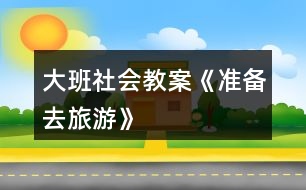 大班社會(huì)教案《準(zhǔn)備去旅游》