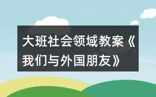 大班社會領(lǐng)域教案《我們與外國朋友》