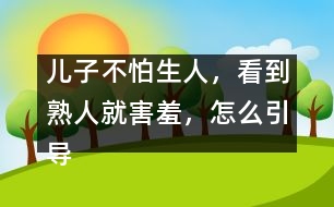 兒子不怕生人，看到熟人就害羞，怎么引導(dǎo)