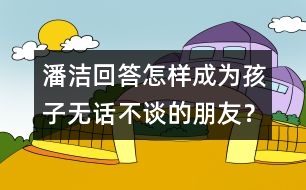 潘潔回答：怎樣成為孩子無話不談的朋友？