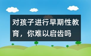 對孩子進行早期性教育，你難以啟齒嗎