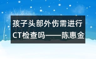 孩子頭部外傷需進行CT檢查嗎――陳惠金回答