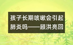 孩子長(zhǎng)期咳嗽會(huì)引起肺炎嗎――顧洪亮回答