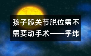 孩子髖關(guān)節(jié)脫位需不需要動手術(shù)――季緯興回答