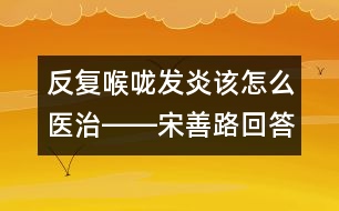 反復喉嚨發(fā)炎該怎么醫(yī)治――宋善路回答