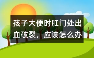 孩子大便時肛門處出血破裂，應該怎么辦