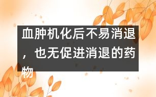 血腫機化后不易消退，也無促進消退的藥物