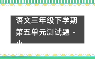 語文三年級(jí)下學(xué)期 第五單元測(cè)試題 - 小學(xué)三年級(jí)語文教案