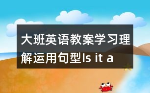 大班英語教案學(xué)習(xí)理解運(yùn)用句型Is it a ….?   Yes , it is . / No , it isn’t .